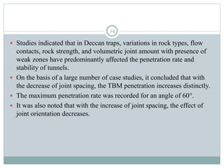  Studies indicated that in Deccan traps, variations in rock types, flow
contacts, rock strength, and volumetric joint amount with presence of
weak zones have predominantly affected the penetration rate and
stability of tunnels.
 On the basis of a large number of case studies, it concluded that with
the decrease of joint spacing, the TBM penetration increases distinctly.
 The maximum penetration rate was recorded for an angle of 60°.
 It was also noted that with the increase of joint spacing, the effect of
joint orientation decreases.
14
 