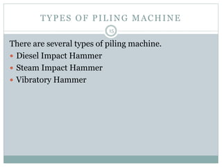 TYPES OF PILING MACHINE
There are several types of piling machine.
 Diesel Impact Hammer
 Steam Impact Hammer
 Vibratory Hammer
15
 