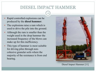 DIESEL IMPACT HAMMER
 Rapid controlled explosions can be
produced by the diesel hammer.
 The explosions raise a ram which is
used to drive the pile into the ground.
 Although the ram is smaller than the
weight used in the drop hammer the
increased frequency of the blows can
make up for this inefficiency.
 This type of hammer is most suitable
for driving piles through non-
cohesive granular soils where the
majority of the resistance is from end
bearing.
16
Diesel Impact Hammer [11]
 