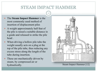 STEAM IMPACT HAMMER
 The Steam Impact Hammer is the
most commonly used method of
insertion of displacement piles
 A weight approximately half that of
the pile is raised a suitable distance in
a guide and released to strike the pile
head .
 When driving a hollow pile tube the
weight usually acts on a plug at the
top of the pile tube, thus reducing any
excess stress along the length of the
tube during insertion.
 These are mechanically driven by
steam, by compressed air or
hydraulically.
17
Steam Impact Hammer [12]
 