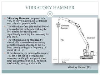 VIBRATORY HAMMER
 Vibratory Hammer can prove to be
very effective in driving piles through
non cohesive granular soils.
 The vibration of the pile excites the soil
grains adjacent to the pile making the
soil almost free flowing thus
significantly reducing friction along the
pile shaft.
 The vibration can be produced by
electrically powered contra-rotating
eccentric masses attached to the pile
head usually acting at a frequency of
about 20-40 Hz.
 If this frequency is increased to around
100 Hz it can set up a longitudinal
resonance in the pile and penetration
rates can approach up to 20 m/min in
moderately dense granular soils.
18
Vibratory Hammer [13]
 