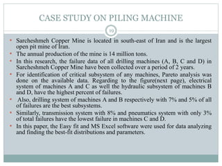 CASE STUDY ON PILING MACHINE
• Sarcheshmeh Copper Mine is located in south-east of Iran and is the largest
open pit mine of Iran.
• The annual production of the mine is 14 million tons.
• In this research, the failure data of all drilling machines (A, B, C and D) in
Sarcheshmeh Copper Mine have been collected over a period of 2 years.
• For identification of critical subsystem of any machines, Pareto analysis was
done on the available data. Regarding to the figure(next page), electrical
system of machines A and C as well the hydraulic subsystem of machines B
and D, have the highest percent of failures.
• Also, drilling system of machines A and B respectively with 7% and 5% of all
of failures are the best subsystems.
• Similarly, transmission system with 8% and pneumatics system with only 3%
of total failures have the lowest failure in machines C and D.
• In this paper, the Easy fit and MS Excel software were used for data analyzing
and finding the best-fit distributions and parameters.
19
 