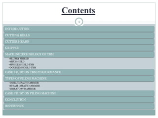 Contents
2
INTRODUCTION
CUTTING ROLLS
CUTTER HEADS
GRIPPER
MACHINETECHNOLOGY OF TBM
•SLURRY SHIELD
•MIX SHIELD
•SINGLE SHIELD TBM
•DOUBLE SHOELD TBM
CASE STUDY ON TBM PERFORMANCE
TYPES OF PILING MACHINE
•DISEL IMPACT HAMMER
•STEAM IMPACT HAMMER
•VIBRATORY HAMMER
CASE STUDY ON PILING MACHINE
CONCLUTION
REFERENCE
 