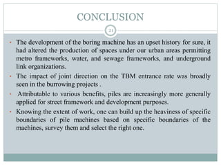 CONCLUSION
• The development of the boring machine has an upset history for sure, it
had altered the production of spaces under our urban areas permitting
metro frameworks, water, and sewage frameworks, and underground
link organizations.
• The impact of joint direction on the TBM entrance rate was broadly
seen in the burrowing projects .
• Attributable to various benefits, piles are increasingly more generally
applied for street framework and development purposes.
• Knowing the extent of work, one can build up the heaviness of specific
boundaries of pile machines based on specific boundaries of the
machines, survey them and select the right one.
21
 