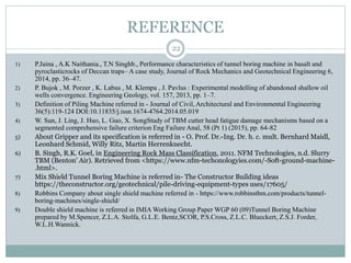 REFERENCE
1) P.Jaina , A.K Naithania., T.N Singhb., Performance characteristics of tunnel boring machine in basalt and
pyroclasticrocks of Deccan traps– A case study, Journal of Rock Mechanics and Geotechnical Engineering 6,
2014, pp. 36–47.
2) P. Bujok , M. Porzer , K. Labus , M. Klempa , J. Pavlus : Experimental modelling of abandoned shallow oil
wells convergence. Engineering Geology, vol. 157, 2013, pp. 1–7.
3) Definition of Piling Machine referred in - Journal of Civil, Architectural and Environmental Engineering
36(5):119-124 DOI:10.11835/j.issn.1674-4764.2014.05.019
4) W. Sun, J. Ling, J. Huo, L. Guo, X. SongStudy of TBM cutter head fatigue damage mechanisms based on a
segmented comprehensive failure criterion Eng Failure Anal, 58 (Pt 1) (2015), pp. 64-82
5) About Gripper and its specification is referred in - O. Prof. Dr.-Ing. Dr. h. c. mult. Bernhard Maidl,
Leonhard Schmid, Willy Ritz, Martin Herrenknecht.
6) B. Singh, R.K. Goel, in Engineering Rock Mass Classification, 2011. NFM Technologies, n.d. Slurry
TBM (Benton' Air). Retrieved from <https://www.nfm-techonologyies.com/-Soft-ground-machine-
.html>.
7) Mix Shield Tunnel Boring Machine is referred in- The Constructor Building ideas
https://theconstructor.org/geotechnical/pile-driving-equipment-types uses/17605/
8) Robbins Company about single shield machine referred in - https://www.robbinstbm.com/products/tunnel-
boring-machines/single-shield/
9) Double shield machine is referred in IMIA Working Group Paper WGP 60 (09)Tunnel Boring Machine
prepared by M.Spencer, Z.L.A. Stolfa, G.L.E. Bentz,SCOR, P.S.Cross, Z.L.C. Blueckert, Z.S.J. Forder,
W.L.H.Wannick.
22
 