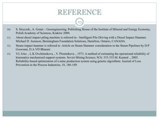REFERENCE
23
10) S. Stryczek., A. Gonet .: Geoengineering. Publishing House of the Institute of Mineral and Energy Economy,
Polish Academy of Sciences, Kraków 2000.
11) About diesel impact piling machine is referred in - Intelligent Pile-Driving with a Diesel Impact Hammer.
Michael D. Justason, Bermingham Foundation Solutions, Hamilton, Ontario, CANADA.
12) Steam impact hammer is referred in .Article on Steam Hammer consideration in the Steam Pipelines by D.P
Goswami, D.A.VD Bharani
13) V.L Ivko ., L.K Ovchinnikova ., V. Plontnikova ., 1973. A method of estimating the operational reliability of
kinematics mechanized support systems. Soviet Mining Science; 9(3): 333-335.M. Kumral ., 2005.
Reliability-based optimization of a mine production system using genetic algorithms. Journal of Loss
Prevention in the Process Industries; 18, 186-189.
 