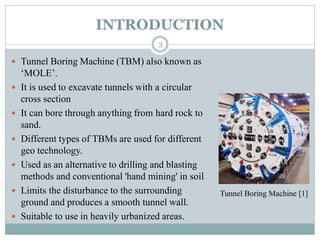 INTRODUCTION
 Tunnel Boring Machine (TBM) also known as
‘MOLE’.
 It is used to excavate tunnels with a circular
cross section
 It can bore through anything from hard rock to
sand.
 Different types of TBMs are used for different
geo technology.
 Used as an alternative to drilling and blasting
methods and conventional 'hand mining' in soil
 Limits the disturbance to the surrounding
ground and produces a smooth tunnel wall.
 Suitable to use in heavily urbanized areas.
Tunnel Boring Machine [1]
3
 