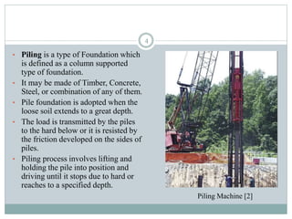• Piling is a type of Foundation which
is defined as a column supported
type of foundation.
• It may be made of Timber, Concrete,
Steel, or combination of any of them.
• Pile foundation is adopted when the
loose soil extends to a great depth.
• The load is transmitted by the piles
to the hard below or it is resisted by
the friction developed on the sides of
piles.
• Piling process involves lifting and
holding the pile into position and
driving until it stops due to hard or
reaches to a specified depth.
4
Piling Machine [2]
 