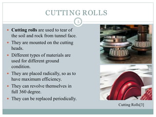  Cutting rolls are used to tear of
the soil and rock from tunnel face.
 They are mounted on the cutting
heads.
 Different types of materials are
used for different ground
condition.
 They are placed radically, so as to
have maximum efficiency.
 They can revolve themselves in
full 360 degree.
 They can be replaced periodically.
CUTTING ROLLS
5
Cutting Rolls[3]
 