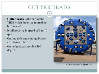 CUTTERHEADS
 Cutter heads is the part of the
TBM which faces the ground to
be tunneled.
 It will revolve in speed of 1 to 10
rpm
 Cutting rolls and cutting blades
are mounted here.
 Cutter head can revolve 360
degree.
6
Cutter head of a TBM [4]
 