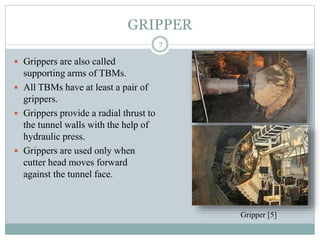 GRIPPER
 Grippers are also called
supporting arms of TBMs.
 All TBMs have at least a pair of
grippers.
 Grippers provide a radial thrust to
the tunnel walls with the help of
hydraulic press.
 Grippers are used only when
cutter head moves forward
against the tunnel face.
7
Gripper [5]
 