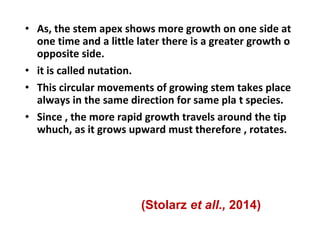 • As, the stem apex shows more growth on one side at
one time and a little later there is a greater growth o
opposite side.
• it is called nutation.
• This circular movements of growing stem takes place
always in the same direction for same pla t species.
• Since , the more rapid growth travels around the tip
whuch, as it grows upward must therefore , rotates.
(Stolarz et all., 2014)
 