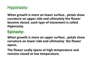 Hyponasty:
When growth is more on lower surface , petals show
curvature on upper side and ultimately the flower
become closed .such type of movement is called
Hyponasty.
Epinasty:
When growth is more on upper surface , petals show
curvature on lower side and ultimately the flower
opens.
The flower usally opens at high temperature and
remains closed at low temperature.
 