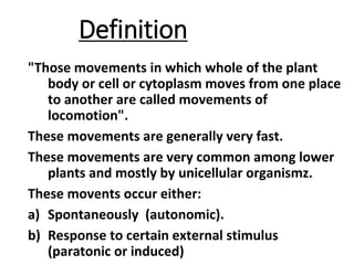 Definition
"Those movements in which whole of the plant
body or cell or cytoplasm moves from one place
to another are called movements of
locomotion".
These movements are generally very fast.
These movements are very common among lower
plants and mostly by unicellular organismz.
These movents occur either:
a) Spontaneously (autonomic).
b) Response to certain external stimulus
(paratonic or induced)
 