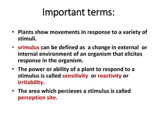 Important terms:
• Plants show movements in response to a variety of
stimuli.
• srimulus can be defined as a change in external or
internal environment of an organism that elicites
response in the organism.
• The power or ability of a plant to respond to a
stimulus is called sensitivity or reactivity or
irritability.
• The area which percieves a stimulus is called
perception site.
 