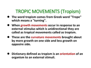 TROPIC MOVEMENTS (Tropism)
 The word tropism comes from Greek word "Trope"
which means a "turning".
 When growth movements occur in response to an
external stimulus which is unidirectional they are
called as tropical movements called as tropism.
 These are the curvature movements brought about
by more growth on one side and less growth on
opposire side.
 Dictionary defined as tropism is an orientation of an
organism to an external stimuli.
 