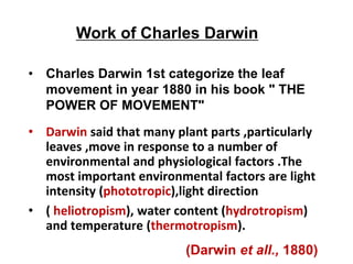 • Darwin said that many plant parts ,particularly
leaves ,move in response to a number of
environmental and physiological factors .The
most important environmental factors are light
intensity (phototropic),light direction
• ( heliotropism), water content (hydrotropism)
and temperature (thermotropism).
• Charles Darwin 1st categorize the leaf
movement in year 1880 in his book " THE
POWER OF MOVEMENT"
Work of Charles Darwin
(Darwin et all., 1880)
 