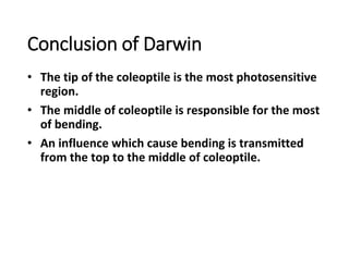 Conclusion of Darwin
• The tip of the coleoptile is the most photosensitive
region.
• The middle of coleoptile is responsible for the most
of bending.
• An influence which cause bending is transmitted
from the top to the middle of coleoptile.
 