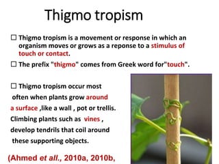 Thigmo tropism
 Thigmo tropism is a movement or response in which an
organism moves or grows as a reponse to a stimulus of
touch or contact.
 The prefix "thigmo" comes from Greek word for"touch".
 Thigmo tropism occur most
often when plants grow around
a surface ,like a wall , pot or trellis.
Climbing plants such as vines ,
develop tendrils that coil around
these supporting objects.
(Ahmed et all., 2010a, 2010b,
 