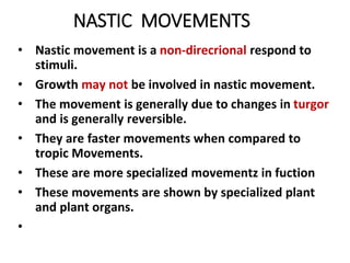 NASTIC MOVEMENTS
• Nastic movement is a non-direcrional respond to
stimuli.
• Growth may not be involved in nastic movement.
• The movement is generally due to changes in turgor
and is generally reversible.
• They are faster movements when compared to
tropic Movements.
• These are more specialized movementz in fuction
• These movements are shown by specialized plant
and plant organs.
•
 