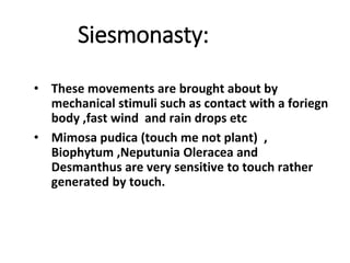 Siesmonasty:
• These movements are brought about by
mechanical stimuli such as contact with a foriegn
body ,fast wind and rain drops etc
• Mimosa pudica (touch me not plant) ,
Biophytum ,Neputunia Oleracea and
Desmanthus are very sensitive to touch rather
generated by touch.
 