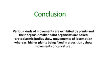 Conclusion
Various kinds of movements are exhibited by plants and
their organs .smaller palnt organisms are naked
protoplasmic bodies show movememts of locomotion
whereas higher plants being fixed in a position , show
movements of curvature .
 
