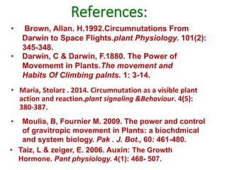 References:
• Maria, Stolarz . 2014. Circumnutation as a visible plant
action and reaction.plant signaling &Behaviour. 4(5):
380-387.
• Brown, Allan. H.1992.Circumnutations From
Darwin to Space Flights.plant Physiology. 101(2):
345-348.
• Taiz, L & zeiger, E. 2006. Auxin: The Growth
Hormone. Pant physiology. 4(1): 468- 507.
• Moulia, B, Fournier M. 2009. The power and control
of gravitropic movement in Plants: a biochdmical
and system biology. Pak . J. Bot., 60: 461-480.
• Darwin, C & Darwin, F.1880. The Power of
Movememt in Plants.The movement and
Habits Of Climbing palnts. 1: 3-14.
 
