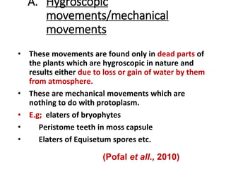 A. Hygroscopic
movements/mechanical
movements
• These movements are found only in dead parts of
the plants which are hygroscopic in nature and
results either due to loss or gain of water by them
from atmosphere.
• These are mechanical movements which are
nothing to do with protoplasm.
• E.g; elaters of bryophytes
• Peristome teeth in moss capsule
• Elaters of Equisetum spores etc.
(Pofal et all., 2010)
 