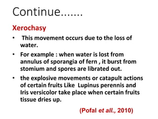 Continue.......
Xerochasy
• This movement occurs due to the loss of
water.
• For example : when water is lost from
annulus of sporangia of fern , it burst from
stomium and spores are librated out.
• the explosive movements or catapult actions
of certain fruits Like Lupinus perennis and
Iris versicolor take place when certain fruits
tissue dries up.
(Pofal et all., 2010)
 