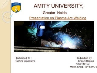 AMITY UNIVERSITY,
Greater Noida
Presentation on Plasma Arc Welding
Submitted To : Submitted By:
Ruchira Srivastava Shashi Ranjan
1229140103
Mech. Engg., (6th Sem, ‘B
 