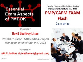 PMBOK ® Guide –Fifth Edition, Project
Management Institute, Inc., 2013
PMP/CAPM EXAM
Flash
Summaries
Original by
David Geoffrey Litten
PMBOK ® Guide –Fifth Edition, Project
Management Institute, Inc., 2013
Adapted by
MASILAMANI. R (misilamani@gmail.com)
Essential
Exam Aspects
of PMBOK
6/4/201m Based on Dave Litten's Text 1
 
