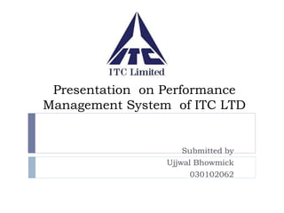 Presentation on Performance 
Management System of ITC LTD 
Submitted by 
Ujjwal Bhowmick 
030102062 
 