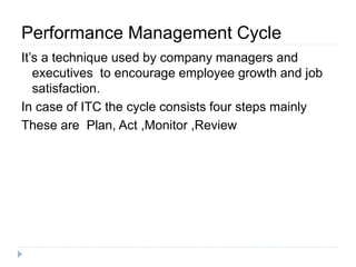 Performance Management Cycle 
It’s a technique used by company managers and 
executives to encourage employee growth and job 
satisfaction. 
In case of ITC the cycle consists four steps mainly 
These are Plan, Act ,Monitor ,Review 
 