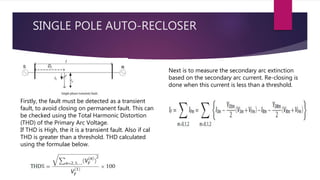 SINGLE POLE AUTO-RECLOSER
Firstly, the fault must be detected as a transient
fault, to avoid closing on permanent fault. This can
be checked using the Total Harmonic Distortion
(THD) of the Primary Arc Voltage.
If THD is High, the it is a transient fault. Also if cal
THD is greater than a threshold. THD calculated
using the formulae below.
Next is to measure the secondary arc extinction
based on the secondary arc current. Re-closing is
done when this current is less than a threshold.
 