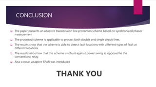 CONCLUSION
 The paper presents an adaptive transmission line protection scheme based on synchronized phasor
measurement
 The proposed scheme is applicable to protect both double and single circuit lines.
 The results show that the scheme is able to detect fault locations with different types of fault at
different locations.
 The results also show that this scheme is robust against power swing as opposed to the
conventional relay.
 Also a novel adaptive SPAR was introduced
THANK YOU
 