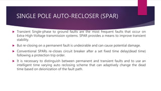 SINGLE POLE AUTO-RECLOSER (SPAR)
 Transient Single-phase to ground faults are the most frequent faults that occur on
Extra-High-Voltage transmission systems. SPAR provides a means to improve transient
stability.
 But re-closing on a permanent fault is undesirable and can cause potential damage.
 Conventional SPARs re-closes circuit breaker after a set fixed time delay(dead time)
following a protection trip order.
 It is necessary to distinguish between permanent and transient faults and to use an
intelligent time varying auto reclosing scheme that can adaptively change the dead
time based on deionization of the fault path.
 