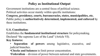 Government institutions are a central focus of political science.
Political activities occur mainly within specific institutions:
Congress, presidency, courts, bureaucracies, states, municipalities, etc.
Public policy is authoritatively determined, implemented, and enforced by
these institutions.
U.S. Constitution:
Establishes the fundamental institutional structure for policymaking.
Declared “the supreme Law of the Land” (Article VI).
Key features:
• Separation of powers among legislative, executive, and
judicial branches.
•Checks and balances to limit power concentration.
•Federalism – division of power between national and state governments.
Policy as Institutional Output
 