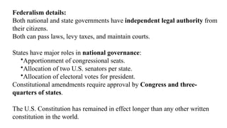 Federalism details:
Both national and state governments have independent legal authority from
their citizens.
Both can pass laws, levy taxes, and maintain courts.
States have major roles in national governance:
•Apportionment of congressional seats.
•Allocation of two U.S. senators per state.
•Allocation of electoral votes for president.
Constitutional amendments require approval by Congress and three-
quarters of states.
The U.S. Constitution has remained in effect longer than any other written
constitution in the world.
 