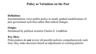 Definition:
Incrementalism views public policy as small, gradual modifications of
past government activities rather than radical changes.
Origin:
Introduced by political scientist Charles E. Lindblom
Key Idea:
Policymakers do not review all possible policies comprehensively each
time. they make decisions based on adjustments to existing policies.
Policy as Variations on the Past
 