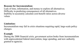 Reasons for Incrementalism:
Lack of time, information, and money to explore all alternatives.
Difficulty in predicting consequences of all alternatives.
Inability to accurately calculate cost-benefit ratios across diverse
values
Limitation:
Incrementalism may fail in crisis situations requiring rapid, large-scale policy
changes.
Example
During the 2008 financial crisis, government action broke from incrementalism
with unprecedented federal intervention, large spending, and new authority
granted to agencies.
 