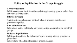 Core Proposition:
Politics centers on the interaction and struggle among groups, rather than
individuals acting alone.
Interest Groups:
An interest group becomes political when it attempts to influence
government policy.
Role of Individuals:
Individuals matter politically only when acting as part of or on behalf of
groups.
Policy as Equilibrium:
Public policy reflects the balance of power among interest groups at a
given time.
Policy shifts when the influence of groups changes.
Policy as Equilibrium in the Group Struggle
 