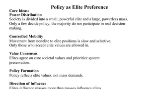 Core Ideas:
Power Distribution
Society is divided into a small, powerful elite and a large, powerless mass.
Only a few decide policy; the majority do not participate in real decision-
making.
Controlled Mobility
Movement from nonelite to elite positions is slow and selective.
Only those who accept elite values are allowed in.
Value Consensus
Elites agree on core societal values and prioritize system
preservation.
Policy Formation
Policy reflects elite values, not mass demands.
Direction of Influence
Policy as Elite Preference
 