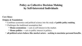 Core Ideas:
Origins & Foundations
• Combines economics and political science into the study of public policy making.
• Challenges the traditional assumption that:
• Homo economicus → acts in self-interest in the market.
• Homo politics → acts in public interest in politics.
• all political actors behave like market actors—seeking to maximize personal benefits.
Policy as Collective Decision Making
by Self-Interested Individuals
 