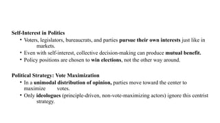 Self-Interest in Politics
• Voters, legislators, bureaucrats, and parties pursue their own interests just like in
markets.
• Even with self-interest, collective decision-making can produce mutual benefit.
• Policy positions are chosen to win elections, not the other way around.
Political Strategy: Vote Maximization
• In a unimodal distribution of opinion, parties move toward the center to
maximize votes.
• Only ideologues (principle-driven, non-vote-maximizing actors) ignore this centrist
strategy.
 