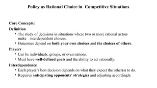 Core Concepts:
Definition
• The study of decisions in situations where two or more rational actors
make interdependent choices.
• Outcomes depend on both your own choices and the choices of others.
Players
• Can be individuals, groups, or even nations.
• Must have well-defined goals and the ability to act rationally.
Interdependence
• Each player’s best decision depends on what they expect the other(s) to do.
• Requires anticipating opponents’ strategies and adjusting accordingly.
Policy as Rational Choice in Competitive Situations
 