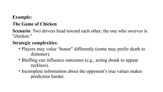 Example:
The Game of Chicken
Scenario: Two drivers head toward each other; the one who swerves is
"chicken."
Strategic complexities:
• Players may value “honor” differently (some may prefer death to
dishonor).
• Bluffing can influence outcomes (e.g., acting drunk to appear
reckless).
• Incomplete information about the opponent’s true values makes
prediction harder.
 