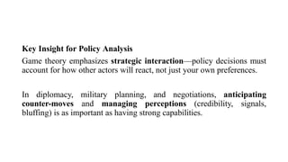 Key Insight for Policy Analysis
Game theory emphasizes strategic interaction—policy decisions must
account for how other actors will react, not just your own preferences.
In diplomacy, military planning, and negotiations, anticipating
counter-moves and managing perceptions (credibility, signals,
bluffing) is as important as having strong capabilities.
 