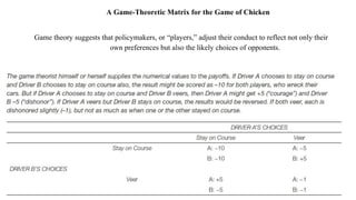 A Game-Theoretic Matrix for the Game of Chicken
Game theory suggests that policymakers, or “players,” adjust their conduct to reflect not only their
own preferences but also the likely choices of opponents.
 