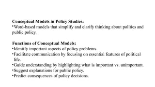 Conceptual Models in Policy Studies:
•Word-based models that simplify and clarify thinking about politics and
public policy.
Functions of Conceptual Models:
•Identify important aspects of policy problems.
•Facilitate communication by focusing on essential features of political
life.
•Guide understanding by highlighting what is important vs. unimportant.
•Suggest explanations for public policy.
•Predict consequences of policy decisions.
 