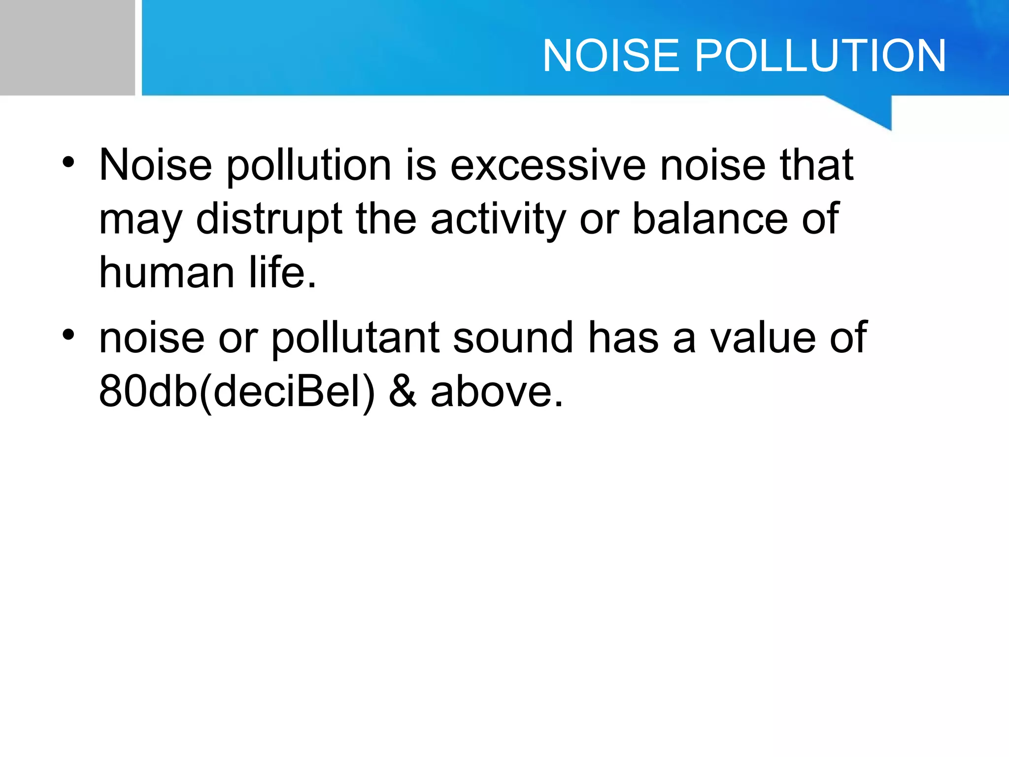 NOISE POLLUTION
• Noise pollution is excessive noise that
may distrupt the activity or balance of
human life.
• noise or pollutant sound has a value of
80db(deciBel) & above.
 